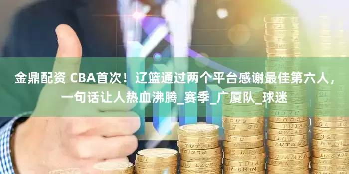 金鼎配资 CBA首次！辽篮通过两个平台感谢最佳第六人，一句话让人热血沸腾_赛季_广厦队_球迷