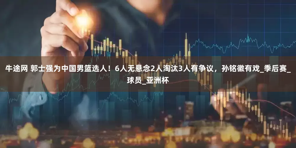 牛途网 郭士强为中国男篮选人！6人无悬念2人淘汰3人有争议，孙铭徽有戏_季后赛_球员_亚洲杯