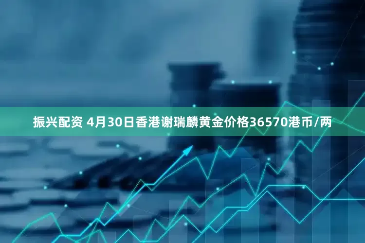 振兴配资 4月30日香港谢瑞麟黄金价格36570港币/两