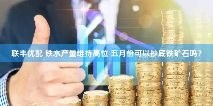 联丰优配 铁水产量维持高位 五月份可以抄底铁矿石吗？