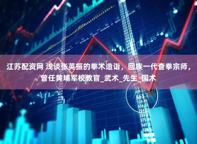 江苏配资网 浅谈张英振的拳术造诣，回族一代查拳宗师，曾任黄埔军校教官_武术_先生_国术