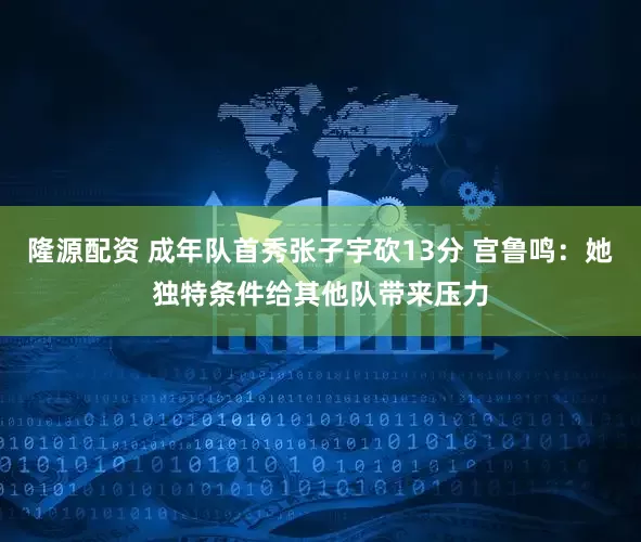 隆源配资 成年队首秀张子宇砍13分 宫鲁鸣：她独特条件给其他队带来压力