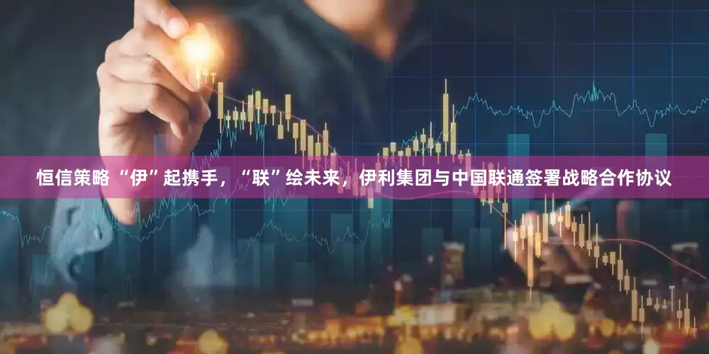 恒信策略 “伊”起携手，“联”绘未来，伊利集团与中国联通签署战略合作协议