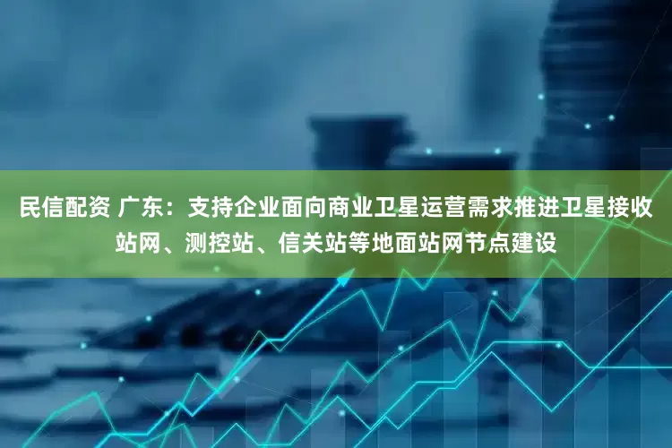 民信配资 广东：支持企业面向商业卫星运营需求推进卫星接收站网、测控站、信关站等地面站网节点建设
