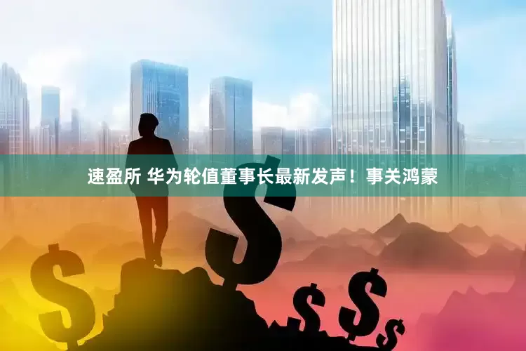 速盈所 华为轮值董事长最新发声！事关鸿蒙