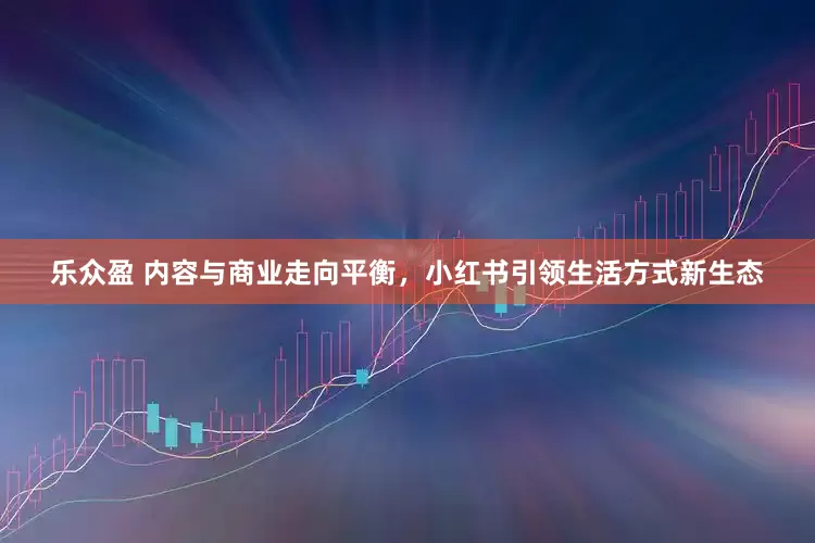 乐众盈 内容与商业走向平衡，小红书引领生活方式新生态