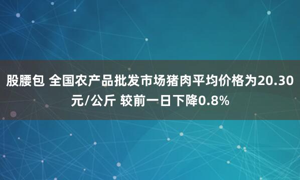 股腰包 全国农产品批发市场猪肉平均价格为20.30元/公斤 较前一日下降0.8%