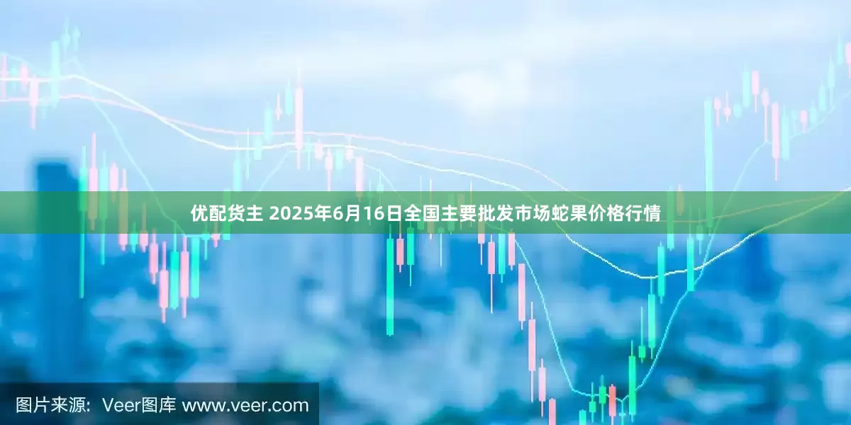 优配货主 2025年6月16日全国主要批发市场蛇果价格行情