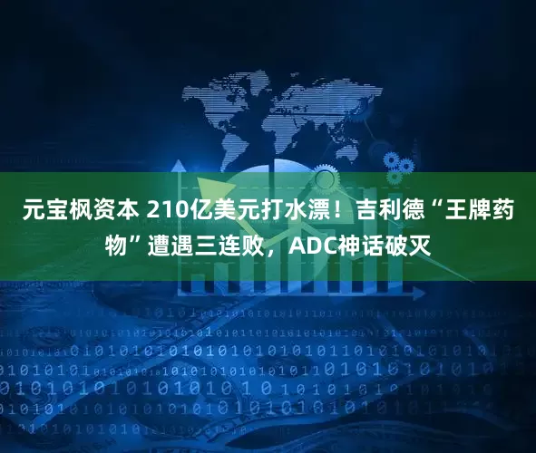 元宝枫资本 210亿美元打水漂！吉利德“王牌药物”遭遇三连败，ADC神话破灭