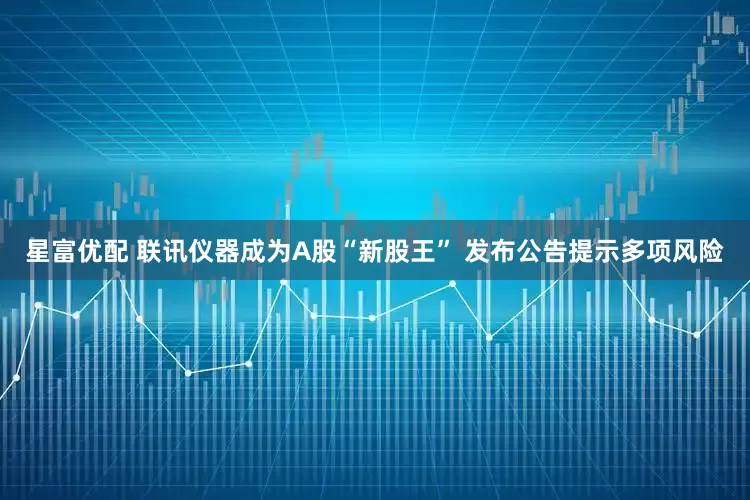 星富优配 联讯仪器成为A股“新股王” 发布公告提示多项风险