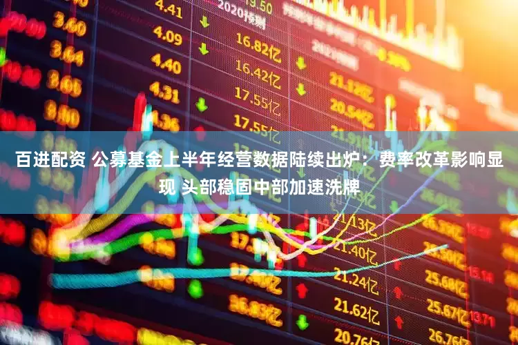 百进配资 公募基金上半年经营数据陆续出炉：费率改革影响显现 头部稳固中部加速洗牌