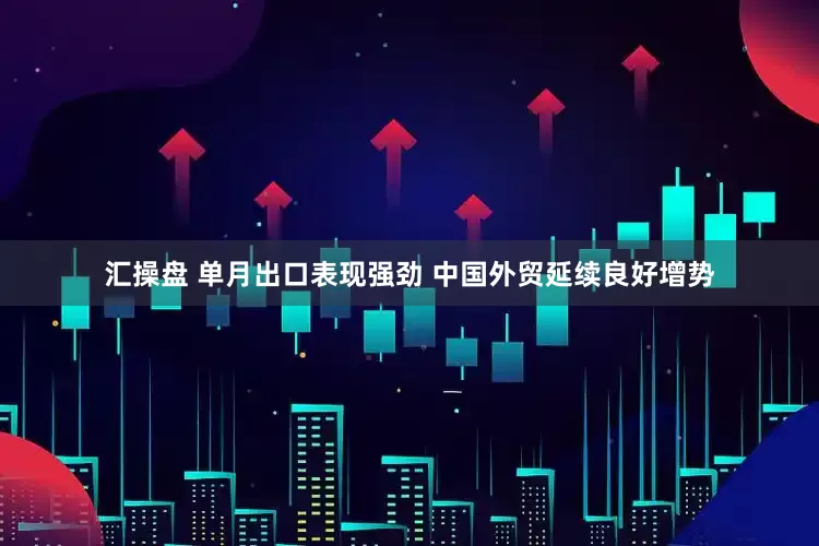 汇操盘 单月出口表现强劲 中国外贸延续良好增势